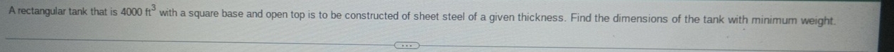 A rectangular tank that is 4000ft^3 with a square base and open top is to be constructed of sheet steel of a given thickness. Find the dimensions of the tank with minimum weight.