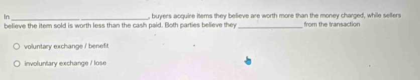 In __, buyers acquire items they believe are worth more than the money charged, while sellers
believe the item sold is worth less than the cash paid. Both parties believe they _from the transaction
voluntary exchange / benefit
involuntary exchange / lose