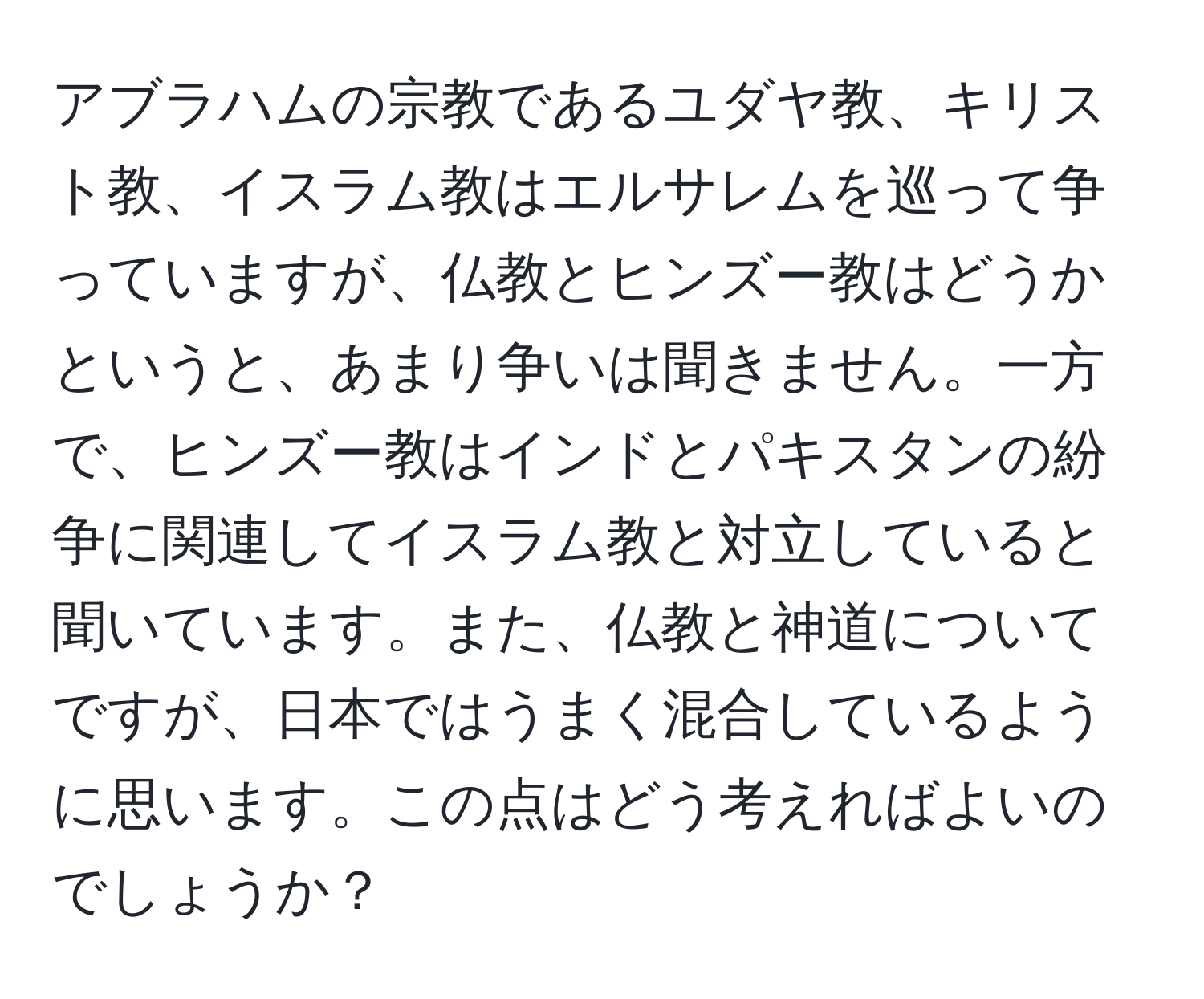 アブラハムの宗教であるユダヤ教、キリスト教、イスラム教はエルサレムを巡って争っていますが、仏教とヒンズー教はどうかというと、あまり争いは聞きません。一方で、ヒンズー教はインドとパキスタンの紛争に関連してイスラム教と対立していると聞いています。また、仏教と神道についてですが、日本ではうまく混合しているように思います。この点はどう考えればよいのでしょうか？