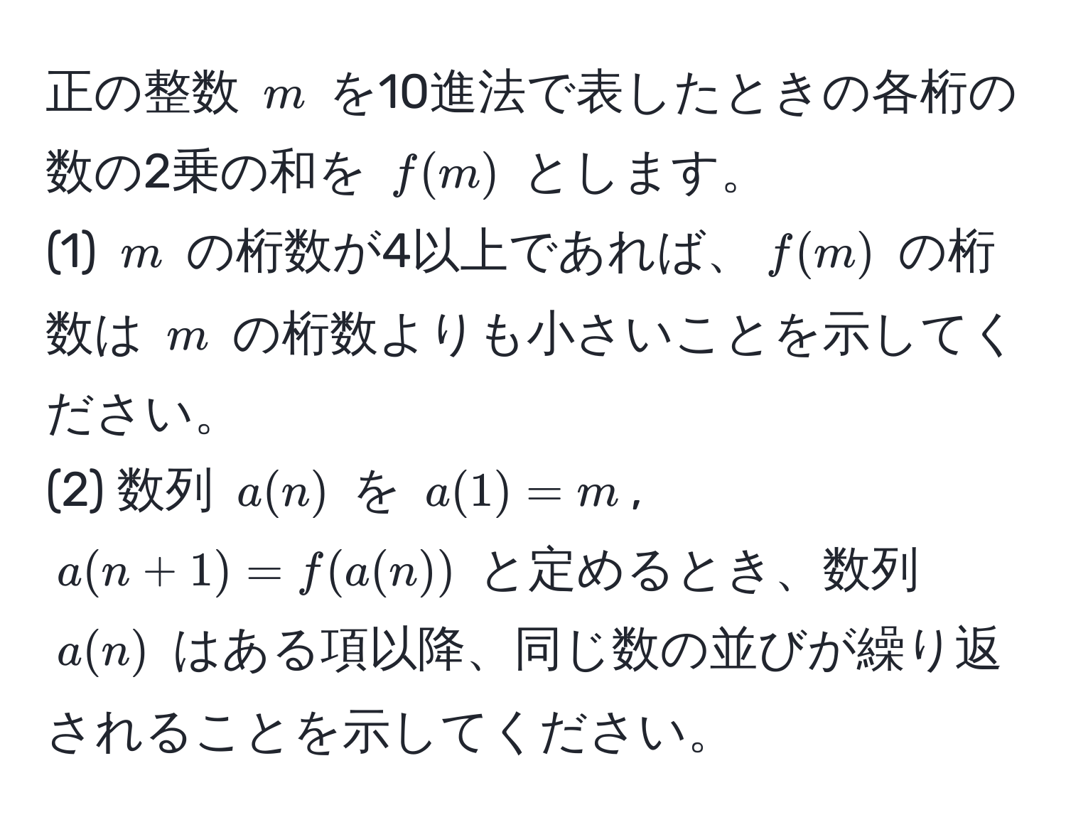 正の整数 $m$ を10進法で表したときの各桁の数の2乗の和を $f(m)$ とします。  
(1) $m$ の桁数が4以上であれば、$f(m)$ の桁数は $m$ の桁数よりも小さいことを示してください。  
(2) 数列 $a(n)$ を $a(1)=m$, $a(n+1)=f(a(n))$ と定めるとき、数列 $a(n)$ はある項以降、同じ数の並びが繰り返されることを示してください。