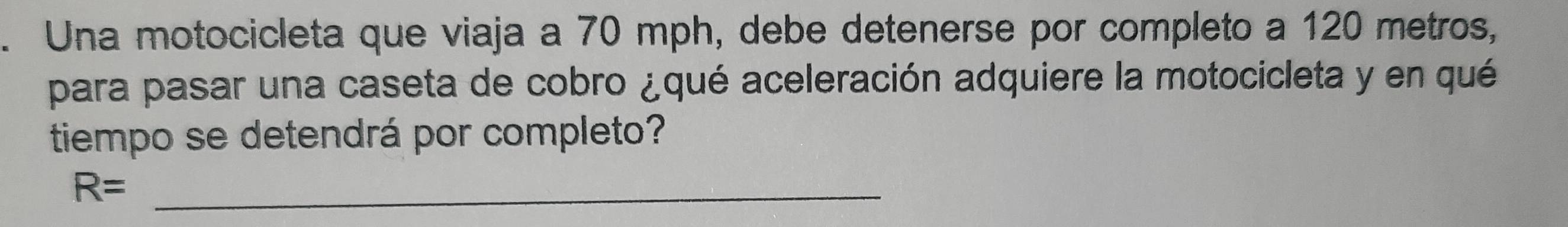 Una motocicleta que viaja a 70 mph, debe detenerse por completo a 120 metros, 
para pasar una caseta de cobro ¿qué aceleración adquiere la motocicleta y en qué 
tiempo se detendrá por completo?
R= _