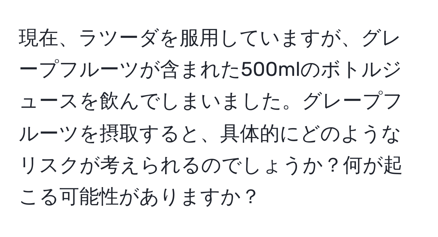 現在、ラツーダを服用していますが、グレープフルーツが含まれた500mlのボトルジュースを飲んでしまいました。グレープフルーツを摂取すると、具体的にどのようなリスクが考えられるのでしょうか？何が起こる可能性がありますか？