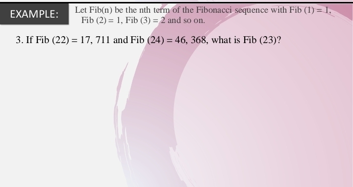 EXAMPLE: Let Fib(n) be the nth term of the Fibonacci sequence with Fib (1)=1,
Fib(2)=1 , Fib (3)=2 and so on. 
3. If Fib (22)=17 , 711 and Fib (24)=46, 368 , what is Fib (23)?