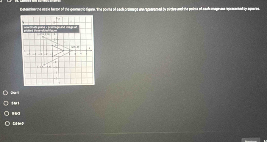 Determine the scale factor of the geometric figure. The points of each preimage are represented by circles and the points of each image are represented by squares.
17
、 5
coordinate plane - preimage and image of 
plotted three-sided figure
(-2.5,2.5) 3
2
4
(2.4,0) I 
a 3 4 5
-5 -4 -1 -2 4
-7
(-2,5,-2.5)
5
2101
511
s12
25w0