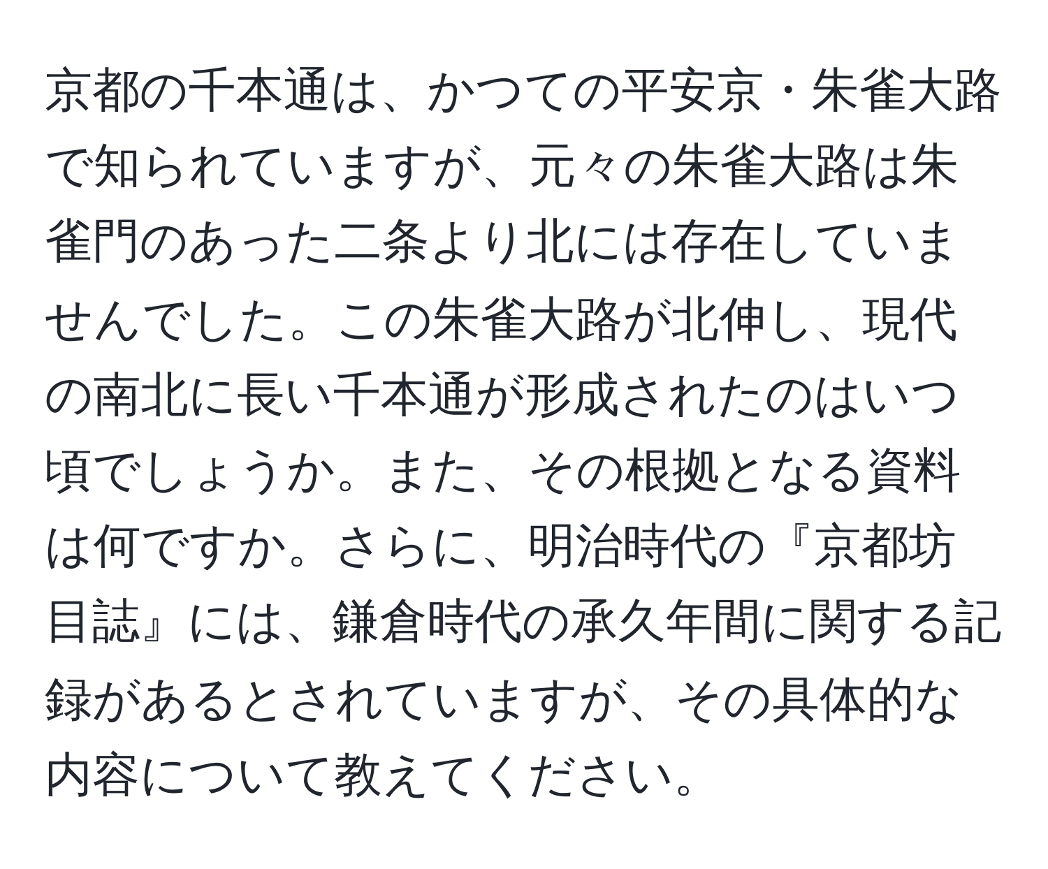 京都の千本通は、かつての平安京・朱雀大路で知られていますが、元々の朱雀大路は朱雀門のあった二条より北には存在していませんでした。この朱雀大路が北伸し、現代の南北に長い千本通が形成されたのはいつ頃でしょうか。また、その根拠となる資料は何ですか。さらに、明治時代の『京都坊目誌』には、鎌倉時代の承久年間に関する記録があるとされていますが、その具体的な内容について教えてください。