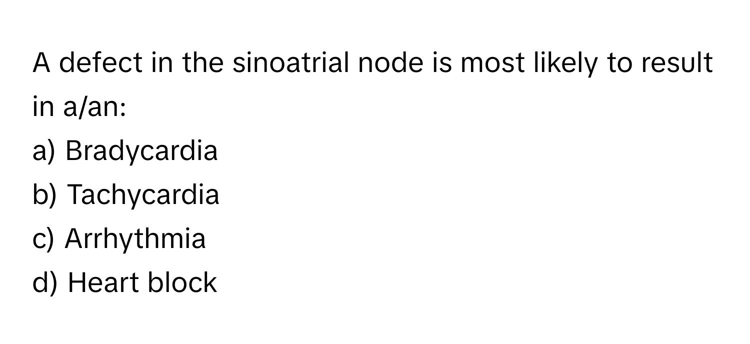 A defect in the sinoatrial node is most likely to result in a/an:

a) Bradycardia 
b) Tachycardia 
c) Arrhythmia 
d) Heart block