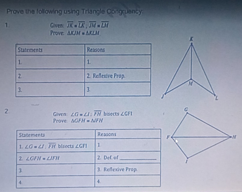 Prove the following using Triangle Congruency: 
1. Given: overline JK=overline LK; overline JM=overline LM
Prove: △ KJM=△ KLM
2 
Given ∠ G=∠ I; overline FH bisects ∠ GFI
Prove △ GFH=△ JFH
Statements Reasons 
1. ∠ G=∠ I; overline FH overset  cts∠ GFI 1 
bise 
2 ∠ GFH=∠ IFH 2. Def. of_ 
3. 3. Reflexive Prop. 
4 
4.