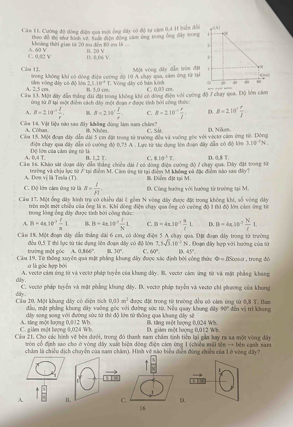 Cường độ dòng điện qua một ống dây có độ tự cảm 0,4 H biến đổi
theo đồ thị như hình vê. Suất điện động cảm ứng trong ống đây trong
khoảng thời gian từ 20 ms đến 80 ms là ...
A. 60 V B. 20 V
C. 0,02 V D. 0,06 V. 
Câu 12. Một vòng dây dẫn tròn đặt
trong không khí có dòng điện cường độ 10 A chạy qua, cảm ứng từ tại
tâm vòng dây có độ lớn 2,1.10^(-4)T. Vòng dây có bán kính
A. 2,5 cm. B. 5,0 cm. C. 0,03 cm.
Câu 13. Một dây dẫn thăng dài đặt trong không khí có dòng điện với cường độ / chạy qua. Độ lớn cảm
ứng từ B tại một điểm cách dây một đoạn r được tính bởi công thức:
A. B=2.10^(-7) I/r . B. B=2.10^7 I/r . C. B=2.10^(-7) r/I . D. B=2.10^7 r/I .
Câu 14. Vật liệu nào sau đây không dùng làm nam châm?
A. Côban. B. Nhôm. C. Sắt. D. Niken.
Câu 15. Một đoạn dây dẫn dài 5 cm đặt trong từ trường đều và vuông góc với véctơ cảm ứng từ. Dòng
điện chạy qua dây dẫn có cường độ 0,75 A . Lực từ tác dụng lên đoạn dây dẫn có độ lớn 3.10^(-2)N.
Độ lớn của cảm ứng từ là
A. 0,4 T. B. 1,2 T. C. 8.10^(-3)T. D. 0,8 T.
Câu 16. Khảo sát doạn dây dẫn thẳng chiều dài / có dòng điện cường độ / chạy qua. Dây đặt trong từ
trường và chịu lực từ F tại điểm M. Cảm ứng từ tại điểm M không có đặc điểm nào sau đây?
A. Đơn vị là Tesla (T). B. Điểm đặt tại M.
C. Độ lớn cảm ứng từ là B= I/Fl . D. Cùng hướng với hướng từ trường tại M.
Câu 17. Một ống dây hình trụ có chiều dài ℓ gồm N vòng dây được đặt trong không khí, số vòng dây
trên một mét chiều của ổng là n. Khi dòng điện chạy qua ống có cường độ I thì độ lớn cảm ứng từ
trong lòng ống dây được tính bởi công thức:
A. B=4π .10^(-7) ell /n I. B. B=4π .10^(-7) ell /N I. C. B=4π .10^(-7) n/ell  I. D. B=4π .10^(-7) N/ell  I.
Câu 18. Một đoạn dây dẫn thẳng dài 6 cm, có dòng điện 5 A chạy qua. Đặt đoạn dây trong từ trường
đều 0,5 T thì lực từ tác dụng lên đoạn dây có độ lớn 7,5sqrt(3).10^(-2)N. Đoạn dây hợp với hướng của từ
trường một góc  A. 0,866°. B. 30°. C. 60°. D. 45°.
Câu 19. Từ thông xuyên qua mặt phẳng khung dây được xác định bởi công thức Phi =BScos alpha , trong đó
α là góc hợp bởi
A. vectơ cảm ứng từ và vectơ pháp tuyến của khung dây. B. vectơ cảm ứng từ và mặt phẳng khung
dây.
C. vectơ pháp tuyến và mặt phẳng khung dây. D. vectơ pháp tuyến và vectơ chỉ phương của khung
dây.
Câu 20. Một khụng dây có diện tích 0,03m^2 được đặt trong từ trường đều có cảm ứng từ 0,8T. Ban
đầu, mặt phẳng khung dây vuông góc với đường sức từ. Nếu quay khung dây 90° đến vị trí khung
dây song song với đường sức từ thì độ lớn từ thông qua khung dây sẽ
A. tăng một lượng 0,012 Wb. B. tăng một lượng 0,024 Wb.
C. giảm một lượng 0,024 Wb. D. giảm một lượng 0,012 Wb.
Câu 21. Cho các hình vẽ bên dưới, trong đó thanh nam châm tịnh tiến lại gần hay ra xa một vòng dây
tròn cố định sao cho ở vòng dây xuất hiện dòng điện cảm ứng I (chiều mũi tên → bên cạnh nam
châm là chiều dịch chuyển của nam châm). Hình vẽ nào biểu diễn đúng chiều của I ở vòng dây?
s
N
s N
J
A.
B.
C.
D
16