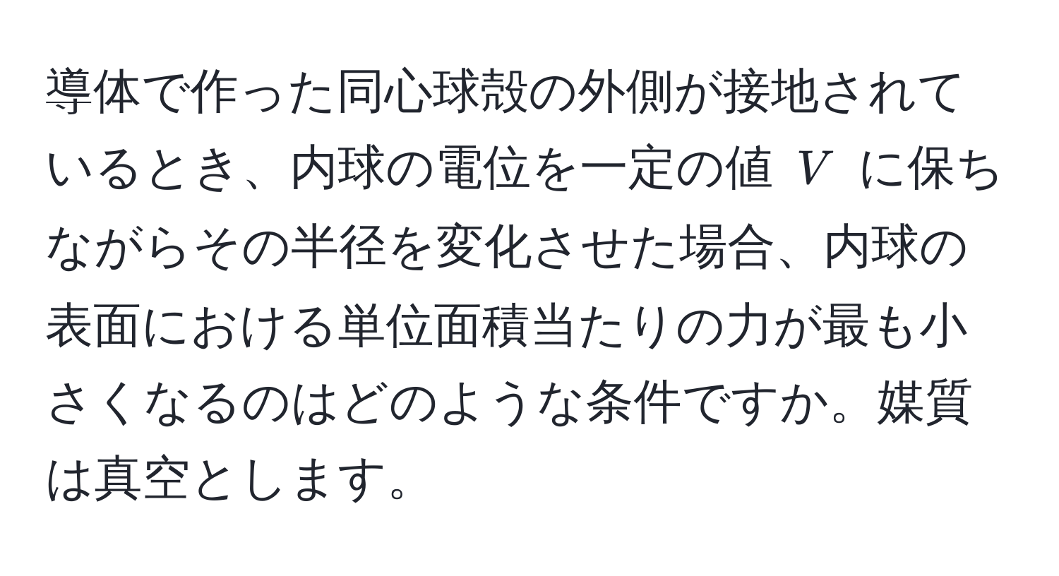 導体で作った同心球殻の外側が接地されているとき、内球の電位を一定の値 ( V ) に保ちながらその半径を変化させた場合、内球の表面における単位面積当たりの力が最も小さくなるのはどのような条件ですか。媒質は真空とします。