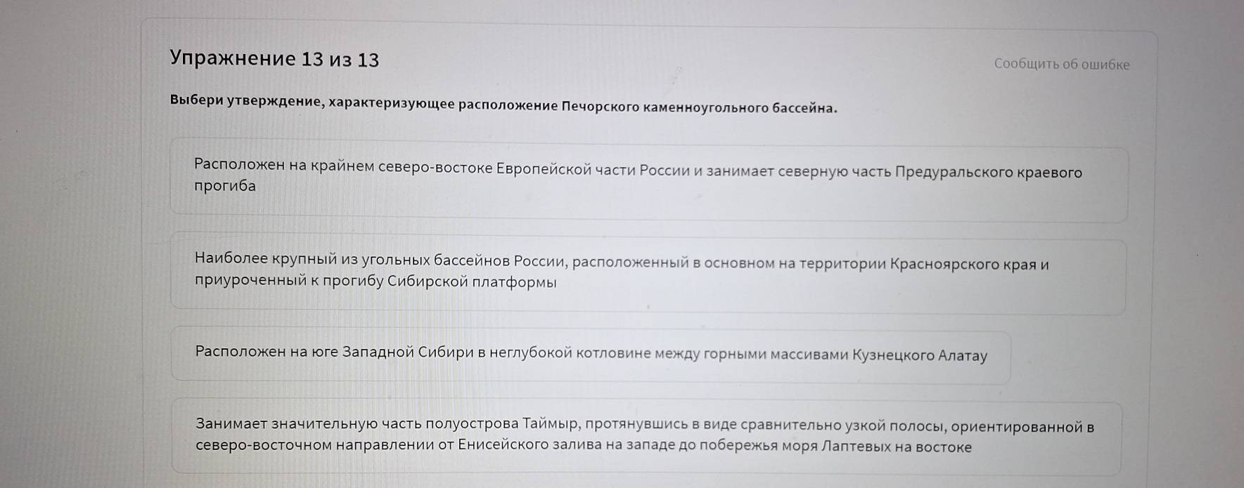 Упражнение 13 из 13 Сообшить об ошибке
ΒыΒбери утверждение, характеризуюшее расπоложение Πечорского каменноугольного бассейна.
Ρасπоложкен на крайнем североαвостоке Εвроπейской части Ρоссии изанимает северную часть Πрρедуральского краевого
прогиба
Наиболеекрулньей из угольньех бассейнов Ρоссиие расπоложенный вΒ основном на терриτории Κрасноярского κрίая и
πриуроченный к πрогибу Сибирской πлатформы
Расголожеен на юге заπеαадной Сибириηвенеглубокойкотловинемеждуδгорньеми массивами Κузнецкого Алатау
Ванимает значительную часть πолуострова Таймыр, πротянувшись в виде сравнительно узкой πолосы, ориентированной в
северо-восточном наπравлении от Εнисейского залива на заπаде доπобережья моря лаπтевьех на востоке