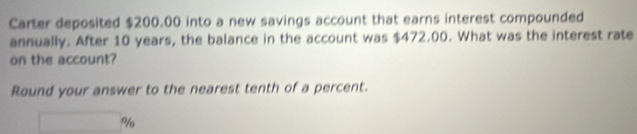 Carter deposited $200.00 into a new savings account that earns interest compounded 
annually. After 10 years, the balance in the account was $472.00. What was the interest rate 
on the account? 
Round your answer to the nearest tenth of a percent.
%