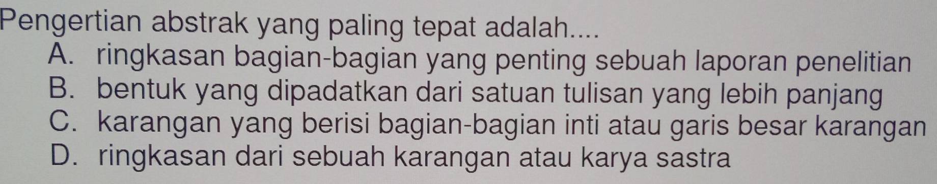 Pengertian abstrak yang paling tepat adalah....
A. ringkasan bagian-bagian yang penting sebuah laporan penelitian
B. bentuk yang dipadatkan dari satuan tulisan yang lebih panjang
C. karangan yang berisi bagian-bagian inti atau garis besar karangan
D. ringkasan dari sebuah karangan atau karya sastra