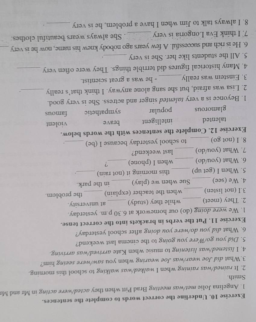 Underline the correct words to complete the sentences.
1. Angelina Jolie met/was meeting Brad Pitt when they acted/were acting in Mr and Mr
Smith.
2. It rained/was raining when I walked/was walking to school this morning.
3.What did Joe wear/was Joe wearing when you saw/were seeing him?
4. I listened/was listening to music when Kate arrived/was arriving.
5. Did you go/Were you going to the cinema last weekend?
6. What did you do/were you doing after school yesterday?
Exercise 11. Put the verbs in brackets into the correct tense.
1. We were doing (do) our homework at 6.30 p.m. yesterday.
2. They (meet) _while they (study) _at university.
3.I (not listen) _when the teacher (explain) _the problem.
4. We (see)_ Sue when we (play) _in the park.
5. When I (get up) _this morning it (not rain)_
6. What (you/do) _when I (phone) _?
7. What (you/do) _last weekend?
8. I (not go) _to school yesterday because I (be) _`
Exercise 12. Complete the sentences with the words below.
talented intelligent brave violent
glamorous popular sympathetic famous
1. Beyonce is a very talented singer and actress. She is very good.
2. Lisa was afraid, but she sang alone anyway. I think that’s really _.
3. Einstein was really_ - he was a great scientist.
4. Many historical figures did terrible things. They were often very_
5. All the students like her. She is very _.
6. He is rich and successful. A few years ago nobody knew his name, now he is very_
7. I think Eva Longoria is very _. She always wears beautiful clothes.
8. I always talk to Jim when I have a problem, he is very _.