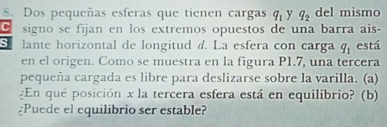 Dos pequeñas esferas que tienen cargas q_1 y q_2 del mismo 
C signo se fijan en los extremos opuestos de una barra ais- 
S lante horizontal de longitud d. La esfera con carga q_1 está 
en el origen. Como se muestra en la figura P1.7, una tercera 
pequeña cargada es libre para deslizarse sobre la varilla. (a) 
¿En qué posición x la tercera esfera está en equilibrio? (b) 
¿Puede el equilibrio ser estable?