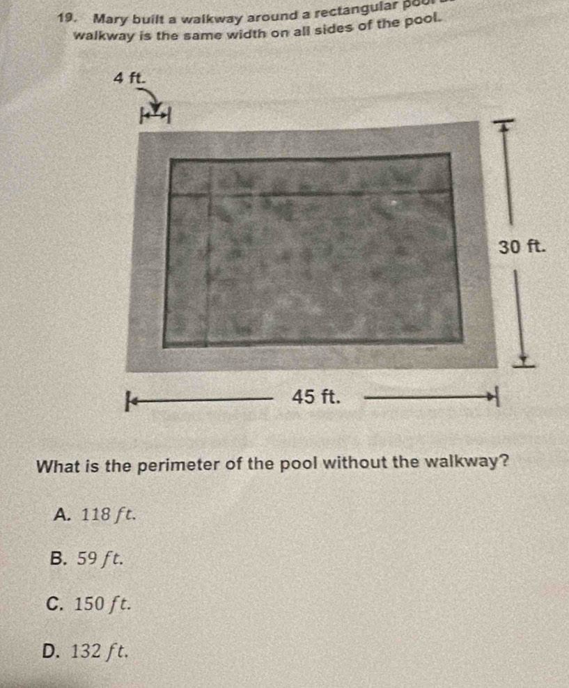 Mary built a walkway around a rectangular pou
walkway is the same width on all sides of the pool.
What is the perimeter of the pool without the walkway?
A. 118 ft.
B. 59 ft.
C. 150 ft.
D. 132 ft.