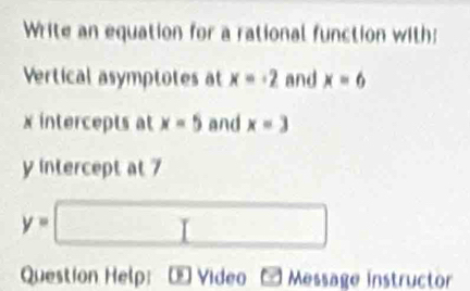 Write an equation for a rational function with: 
Vertical asymptotes at x=-2 and x=6
x intercepts at x=5 and x=3
y intercept at 7
y=□
Question Help: ∞ Video Message instructor