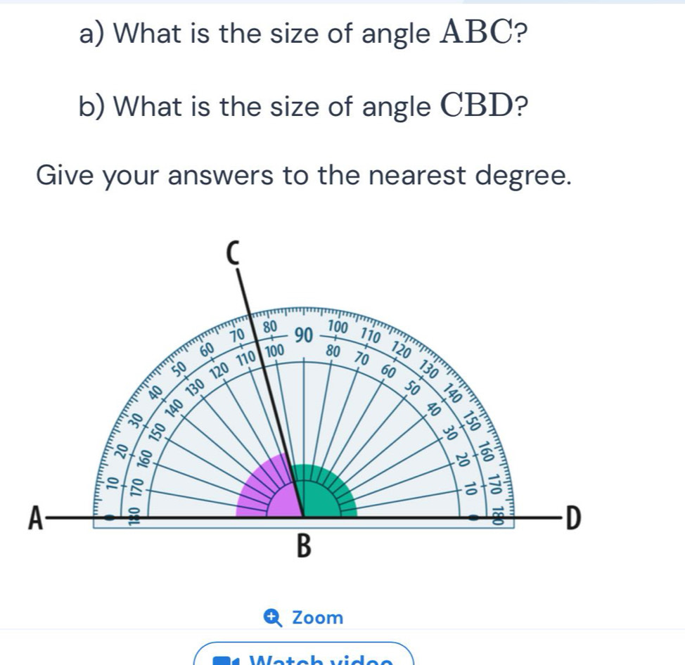 What is the size of angle ABC? 
b) What is the size of angle CBD? 
Give your answers to the nearest degree. 
(
80
70 90 100
110 120
60 110 100 80 70
50 120 60 130
40 130 50
140

1º

a : 
A 
D 
B 
Zoom