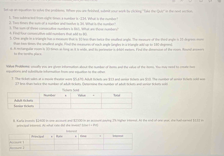 Set up an equation to solve the problems. When you are finished, submit your work by clicking ''Take the Quiz' in the next section. 
1. Two subtracted from eight times a number is -234. What is the number? 
2. Two times the sum of a number and twelve is 34. What is the number? 
3. The sum of three consecutive numbers is 861. What are those numbers? 
4. Find four consecutive odd numbers that add to 80. 
5. One angle in a triangle has a measure that is 10 less than twice the smallest angle. The measure of the third angle is 35 degrees more 
than two times the smallest angle. Find the measures of each angle (angles in a triangle add up to 180 degrees). 
6. A rectangular room is 33 times as long as it is wide, and its perimeter is 6464 meters. Find the dimension of the room. Round answers 
to the tenths place. 
Value Problems: usually you are given information about the number of items and the value of the items. You may need to create two 
equations and substitute information from one equation to the other. 
7. The ticket sales at a movie theater were $5,670. Adult tickets are $13 and senior tickets are $10. The number of senior tickets sold was
27 less than twice the number of adult tickets. Determine the number of adult tickets and senior tickets sold. 
8. Karla invests $2400 in one account and $2100 in an account paying 2% higher interest. At the end of one year, she had earned $132 in 
principal interest. At what rate did she invest? (Use I=Prt)