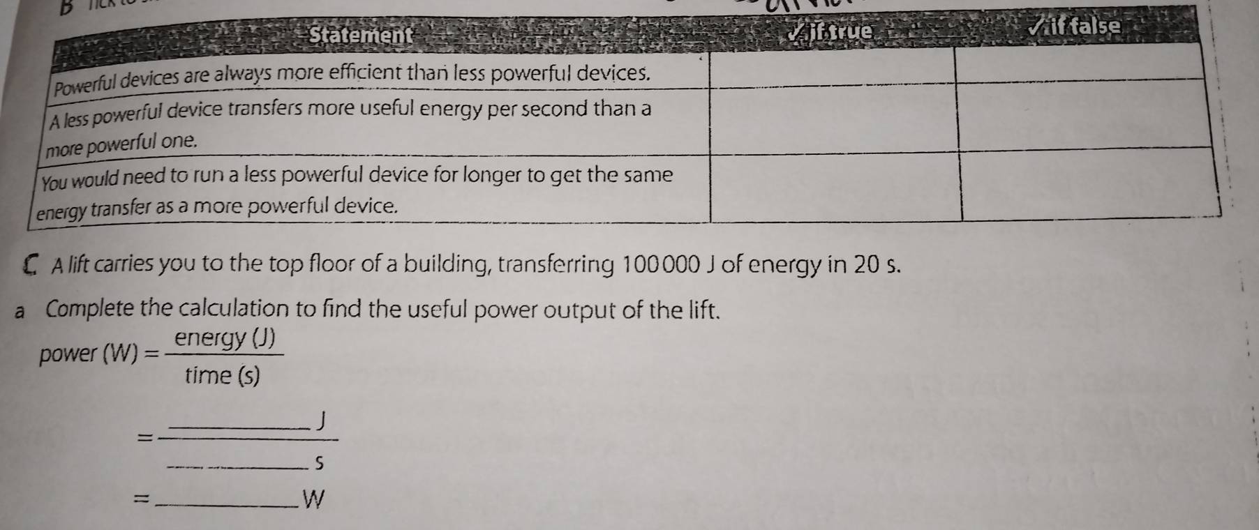 € A lift carries you to the top floor of a building, transferring 100000 J of energy in 20 s. 
a Complete the calculation to find the useful power output of the lift. 
power (W)= energy(J)/time(s) 
__ =frac _ j_ 5 _ 
_=
W