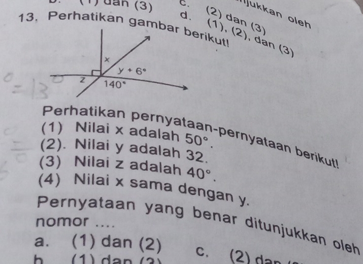 (1) đần (3) C. Ijukkan oleh
d. (2) dan (3)
(1),(2) , dan (3)
(1) Nilai x adalah 50°.
Perhatikan pernyataan-pernyataan berikut
(2). Nilai y adalah 32.
(3) Nilai z adalah 40°.
(4) Nilai x sama dengan y.
nomor ....
Pernyataan yang benar ditunjukkan oleh
a. (1) dan (2) c. (2) dan