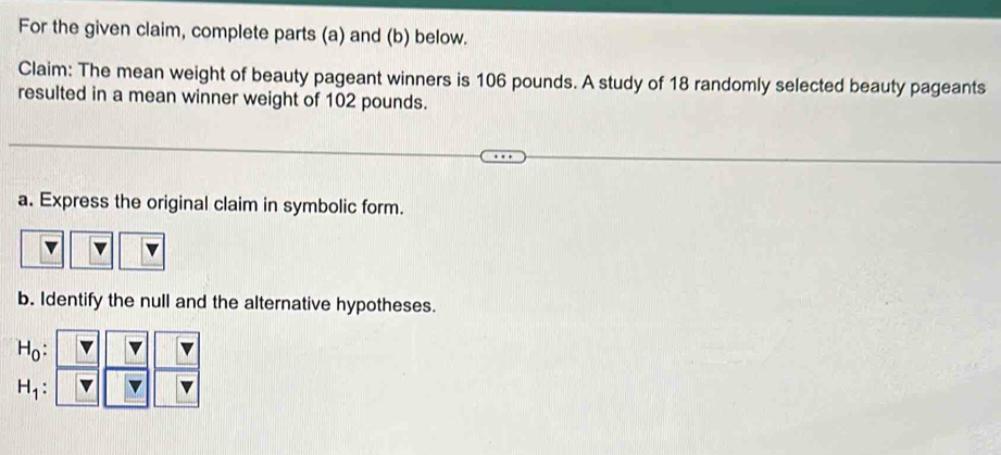 For the given claim, complete parts (a) and (b) below. 
Claim: The mean weight of beauty pageant winners is 106 pounds. A study of 18 randomly selected beauty pageants 
resulted in a mean winner weight of 102 pounds. 
a. Express the original claim in symbolic form. 
b. Identify the null and the alternative hypotheses.
H_0 :
H_1 :