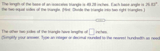 The length of the base of an isosceles triangle is 49.28 inches. Each base angle is 26.83°. 
the two equal sides of the triangle. (Hint: Divide the triangle into two right triangles.) 
The other two sides of the triangle have lengths of □ inches. 
(Simplify your answer. Type an integer or decimal rounded to the nearest hundredth as need