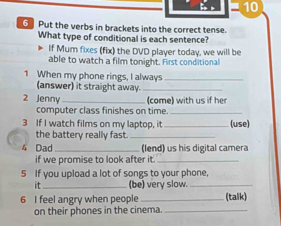 10 
6 Put the verbs in brackets into the correct tense. 
What type of conditional is each sentence? 
If Mum fixes (fix) the DVD player today, we will be 
able to watch a film tonight. First conditional 
1 When my phone rings, I always_ 
(answer) it straight away._ 
2 Jenny _(come) with us if her 
computer class finishes on time._ 
3 If I watch films on my laptop, it _(use) 
the battery really fast._ 
4 Dad _(lend) us his digital camera 
if we promise to look after it._ 
5 If you upload a lot of songs to your phone, 
it_ (be) very slow._ 
6 I feel angry when people _(talk) 
on their phones in the cinema._