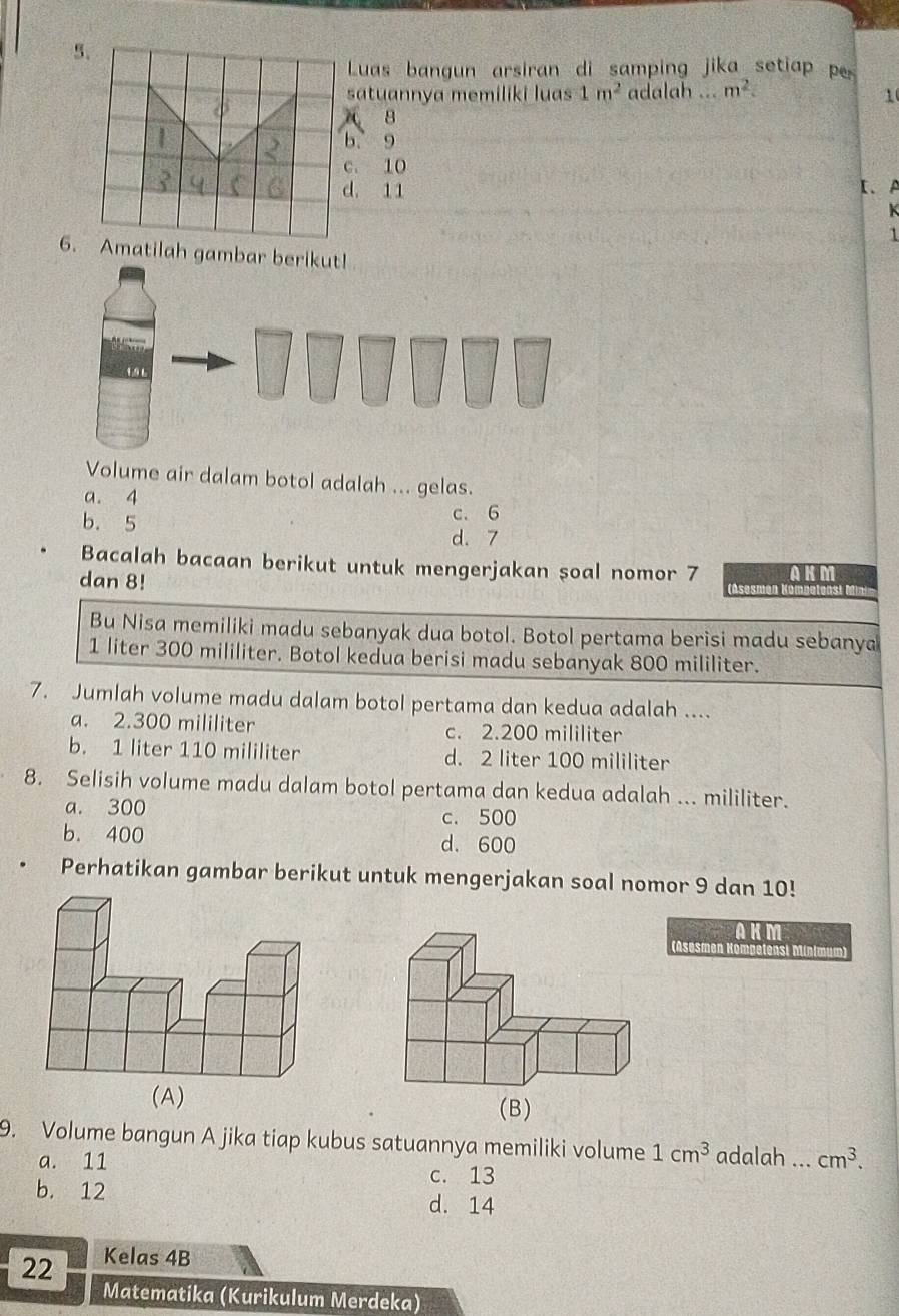 Luas bangun arsiran di samping jika setiap p
satuannya memiliki luas 1m^2 adalah ... m^2. 
1
8. 9. 10. 11 I、A
K
1
6.Amatilah g
Volume air dalam botol adalah ... gelas.
a. 4
b. 5 c. 6
d. 7
Bacalah bacaan berikut untuk mengerjakan soal nomor 7 (Asesmen )
dan 8!
AKM
Bu Nisa memiliki madu sebanyak dua botol. Botol pertama berisi madu sebanya
1 liter 300 mililiter. Botol kedua berisi madu sebanyak 800 mililiter.
7. Jumlah volume madu dalam botol pertama dan kedua adalah ....
a. 2.300 mililiter c. 2.200 mililiter
b. 1 liter 110 mililiter d. 2 liter 100 mililiter
8. Selisih volume madu dalam botol pertama dan kedua adalah ... mililiter.
a. 300 c. 500
b. 400 d. 600
Perhatikan gambar berikut untuk mengerjakan soal nomor 9 dan 10!
AKM
(Asesmen Kompetensi
9. Volume bangun A jika tiap kubus satuannya memiliki volume 1cm^3 adalah ... cm^3.
a. 11 c. 13
b. 12 d. 14
22 Kelas 4B
Matematika (Kurikulum Merdeka)