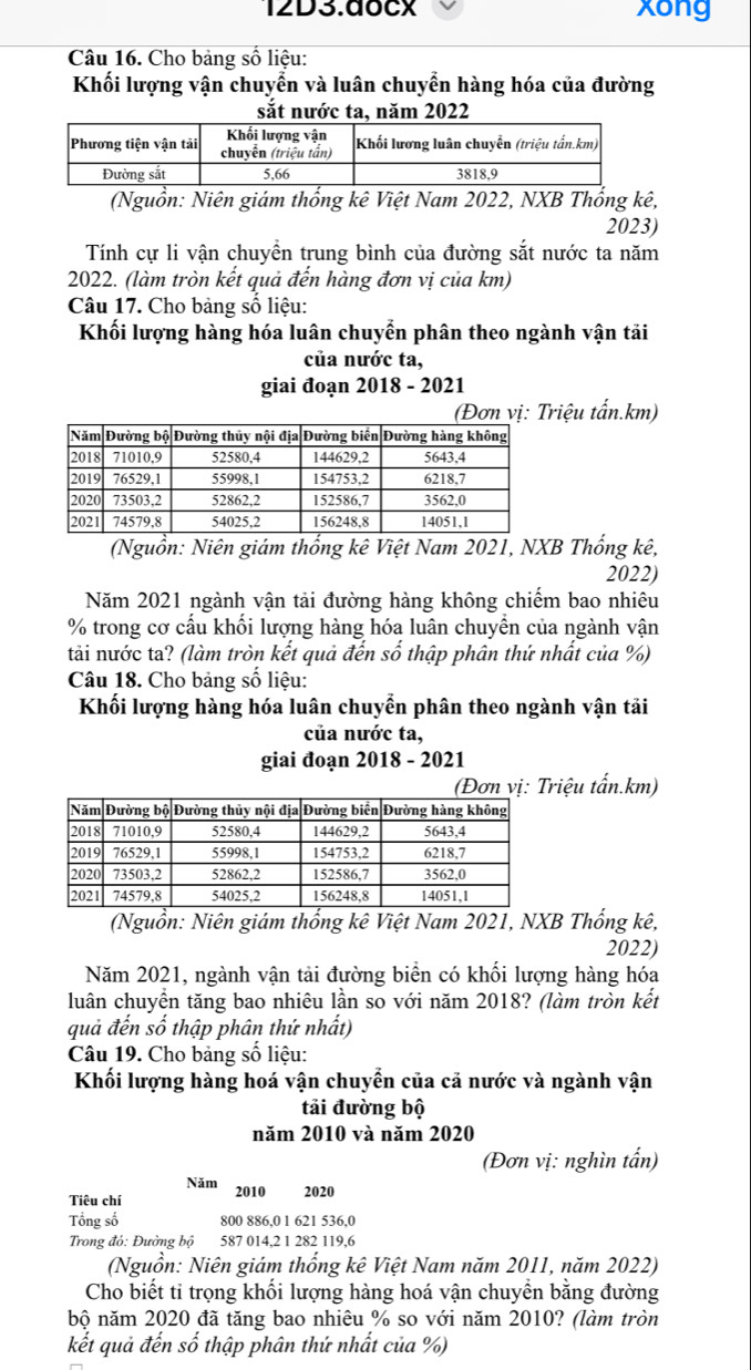 12D3.docx xong
Câu 16. Cho bảng số liệu:
Khối lượng vận chuyển và luân chuyển hàng hóa của đường
sắt nước ta, năm 2022
(Nguồn: Niên giám thống kê Việt Nam 2022, NXB Thống kê,
2023)
Tính cự li vận chuyền trung bình của đường sắt nước ta năm
2022. (làm tròn kết quả đến hàng đơn vị của km)
Câu 17. Cho bảng số liệu:
Khối lượng hàng hóa luân chuyển phân theo ngành vận tải
của nước ta,
giai đoạn 2018 - 2021
(Đơn vị: Triệu tấn.km)
(Nguồn: Niên giám thống kê Việt Nam 2021, NXB Thống kê,
2022)
Năm 2021 ngành vận tải đường hàng không chiếm bao nhiêu
% trong cơ cầu khổi lượng hàng hóa luân chuyền của ngành vận
tải nước ta? (làm tròn kết quả đến số thập phân thứ nhất của %)
Câu 18. Cho bảng số liệu:
Khối lượng hàng hóa luân chuyển phân theo ngành vận tải
của nước ta,
giai đoạn 2018 - 2021
Đơn vị: Triệu tấn.km)
(Nguồn: Niên giám thống kê Việt Nam 2021, NXB Thống kê,
2022)
Năm 2021, ngành vận tải đường biển có khối lượng hàng hóa
luân chuyển tăng bao nhiêu lần so với năm 2018? (làm tròn kết
quả đến số thập phân thứ nhất)
Câu 19. Cho bảng số liệu:
Khối lượng hàng hoá vận chuyển của cả nước và ngành vận
tải đường bộ
năm 2010 và năm 2020
(Đơn vị: nghìn tấn)
Năm
Tiêu chí 2010 2020
Tổng số 800 886.0 1 621 536.0
Trong đỏ: Đường bộ 587 014,2 1 282 119,6
(Nguồn: Niên giám thống kê Việt Nam năm 2011, năm 2022)
Cho biết tỉ trọng khối lượng hàng hoá vận chuyền bằng đường
bộ năm 2020 đã tăng bao nhiêu % so với năm 2010? (làm tròn
kết quả đến số thập phân thứ nhất của %)