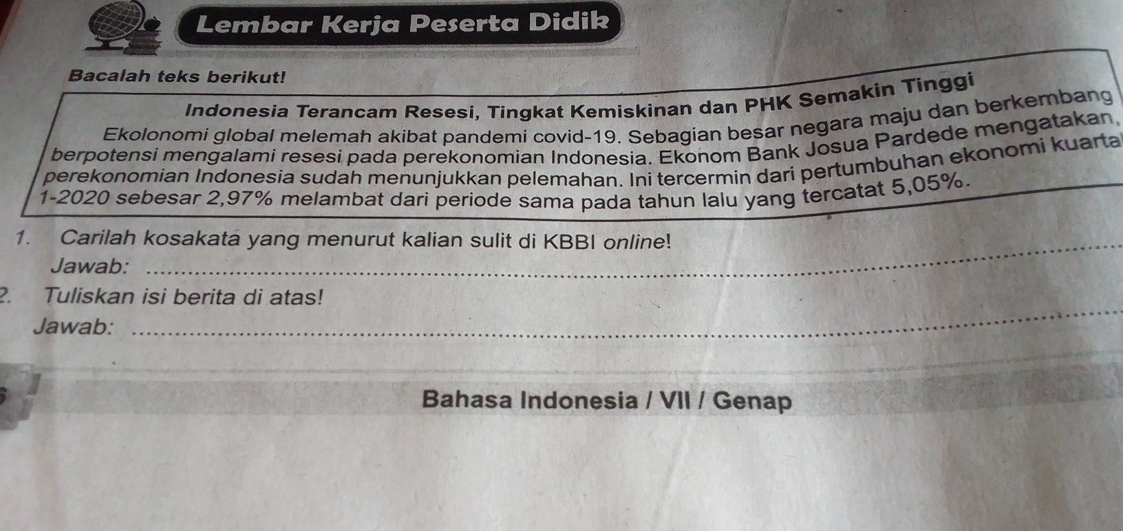 Lembar Kerja Peserta Didik 
Bacalah teks berikut! 
Indonesia Terancam Resesi, Tingkat Kemiskinan dan PHK Semakin Tinggi 
Ekolonomi global melemah akibat pandemi covid-19. Sebagian besar negara maju dan berkembang 
berpotensi mengalami resesi pada perekonomian Indonesia. Ekonom Bank Josua Pardede mengatakan, 
perekonomian Indonesia sudah menunjukkan pelemahan. Ini tercermin dari pertumbuhan ekonomi kuarta 
1-2020 sebesar 2,97% melambat dari periode sama pada tahun lalu yang tercatat 5,05%. 
1. Carilah kosakata yang menurut kalian sulit di KBBI online! 
Jawab: 
2. Tuliskan isi berita di atas! 
Jawab: 
_ 
_ 
Bahasa Indonesia / VII / Genap