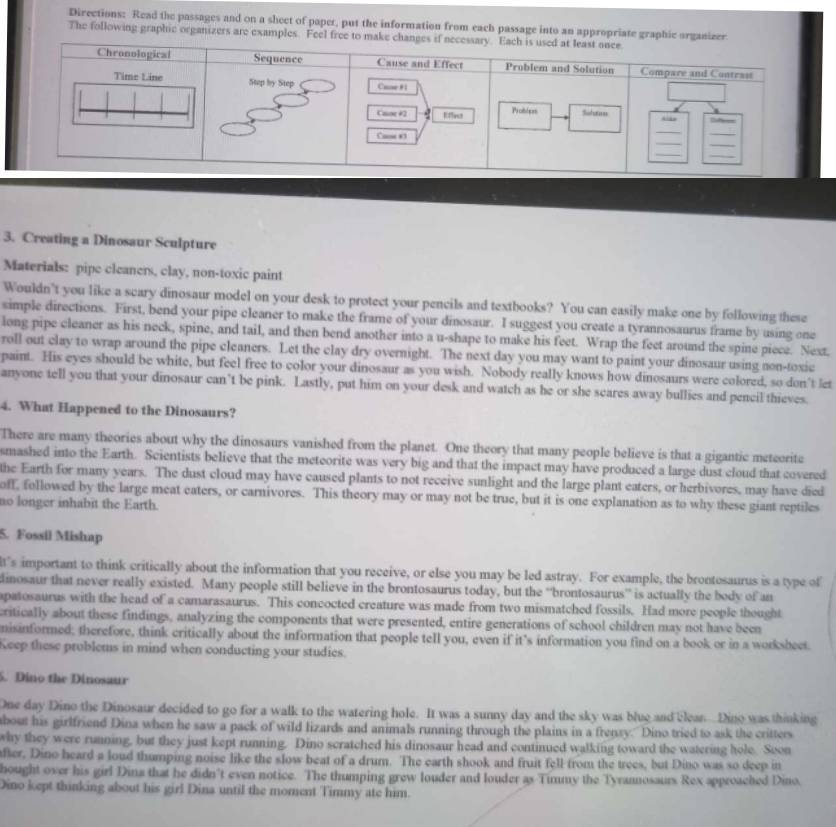 Directions: Read the passages and on a sheet of paper, put the information from each passage into an appropriate graphic organizer
The following graphic organizers are examples. Feel free to make 
3. Creating a Dinosaur Sculpture
Materials: pipe cleaners, clay, non-toxic paint
Wouldn’t you like a scary dinosaur model on your desk to protect your pencils and textbooks? You can easily make one by following these
simple directions. First, bend your pipe cleaner to make the frame of your dinosaur. I suggest you create a tyrannosaurus frame by using one
long pipe cleaner as his neck, spine, and tail, and then bend another into a u-shape to make his feet. Wrap the feet around the spine piece. Next.
roll out clay to wrap around the pipe cleaners. Let the clay dry overnight. The next day you may want to paint your dinosaur using non-toxic
paint. His eyes should be white, but feel free to color your dinosaur as you wish. Nobody really knows how dinosaurs were colored, so don't let
anyone tell you that your dinosaur can’t be pink. Lastly, put him on your desk and watch as he or she scares away bullies and pencil thieves.
4. What Happened to the Dinosaurs?
There are many theories about why the dinosaurs vanished from the planet. One theory that many people believe is that a gigantic meteorite
smashed into the Earth. Scientists believe that the meteorite was very big and that the impact may have produced a large dust cloud that covered
the Earth for many years. The dust cloud may have caused plants to not receive sunlight and the large plant eaters, or herbivores, may have died
off, followed by the large meat eaters, or carnivores. This theory may or may not be true, but it is one explanation as to why these giant reptiles
ao longer inhabit the Earth.
5. Fossil Mishap
t's important to think critically about the information that you receive, or else you may be led astray. For example, the brontosaurus is a type of
lmosaur that never really existed. Many people still believe in the brontosaurus today, but the “brontosaurus” is actually the body of an
apatosaurus with the head of a camarasaurus. This concocted creature was made from two mismatched fossils. Had more people thought
critically about these findings, analyzing the components that were presented, entire generations of school children may not have been
nisinformed; therefore, think critically about the information that people tell you, even if it’s information you find on a book or in a worksbeet.
Keep these problems in mind when conducting your studies.
5. Dino the Dinosaur
One day Dino the Dinosaur decided to go for a walk to the watering hole. It was a sunny day and the sky was blue and clean Dino was thinking
bout his girlfriend Dina when he saw a pack of wild lizards and animals running through the plains in a frenzy. Dino tried to ask the critters
why they were running, but they just kept running. Dino scratched his dinosaur head and continued walking toward the watering hole. Soon
fter. Dino heard a loud thumping noise like the slow beat of a drum. The earth shook and fruit fell from the trees, but Dino was so deep in
hought over his girl Dina that he didn’t even notice. The thumping grew louder and louder as Timmy the Tyramosaurs Rex approached Dino.
Dino kept thinking about his girl Dina until the moment Timmy ate him.