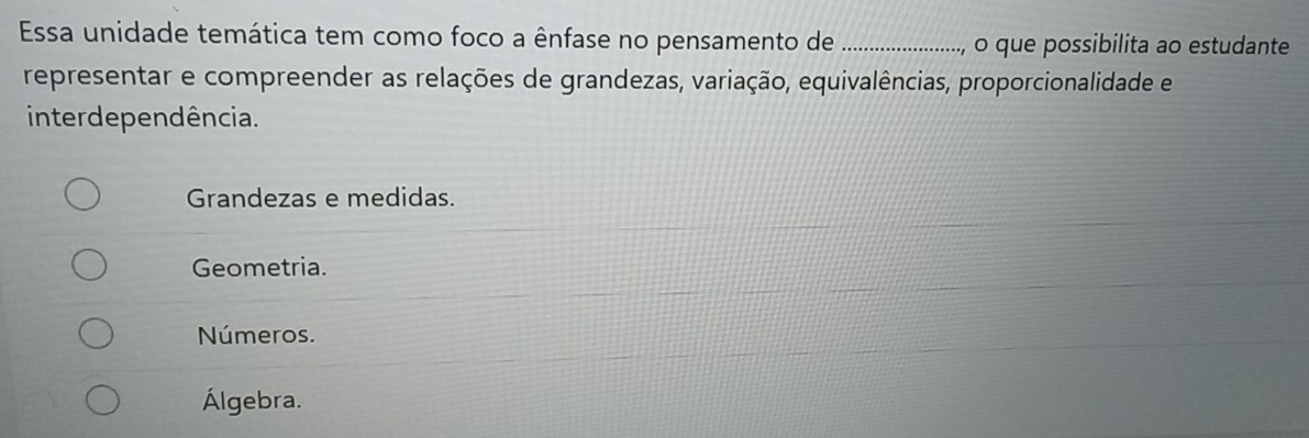 Essa unidade temática tem como foco a ênfase no pensamento de _.., o que possibilita ao estudante
representar e compreender as relações de grandezas, variação, equivalências, proporcionalidade e
inter de pendência.
Grandezas e medidas.
Geometria.
Números.
Álgebra.