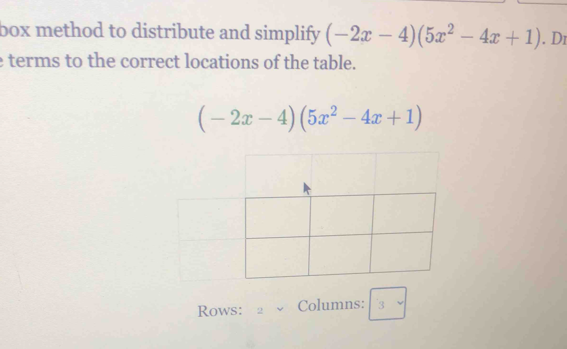 box method to distribute and simplify (-2x-4)(5x^2-4x+1). Dr 
e terms to the correct locations of the table.
(-2x-4)(5x^2-4x+1)
Rows: 2 Columns: 3