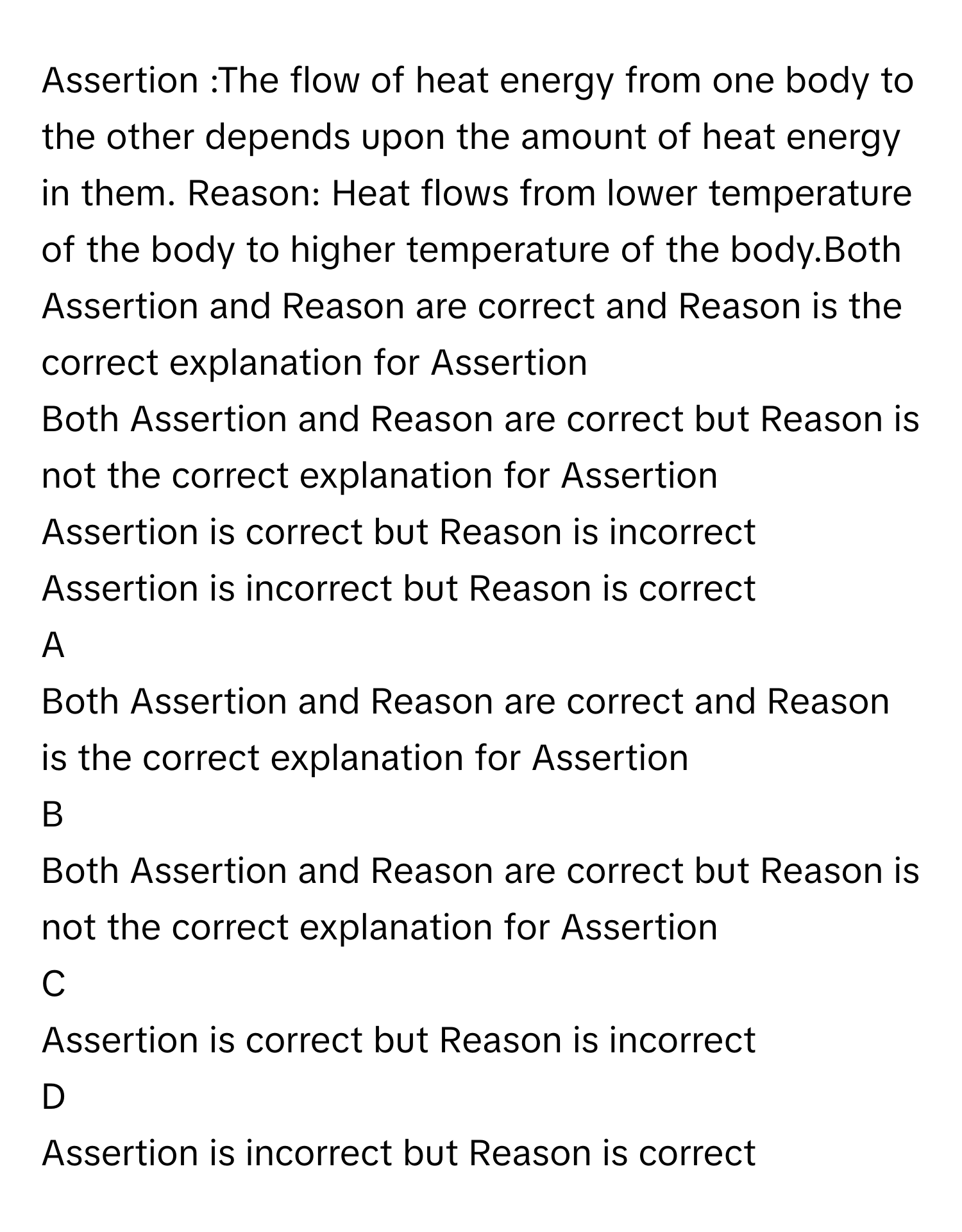 Assertion :The flow of heat energy from one body to the other depends upon the amount of heat energy in them. Reason: Heat flows from lower temperature of the body to higher temperature of the body.Both Assertion and Reason are correct and Reason is the correct explanation for Assertion
Both Assertion and Reason are correct but Reason is not the correct explanation for Assertion
Assertion is correct but Reason is incorrect
Assertion is incorrect but Reason is correct

A  
Both Assertion and Reason are correct and Reason is the correct explanation for Assertion 


B  
Both Assertion and Reason are correct but Reason is not the correct explanation for Assertion 


C  
Assertion is correct but Reason is incorrect 


D  
Assertion is incorrect but Reason is correct