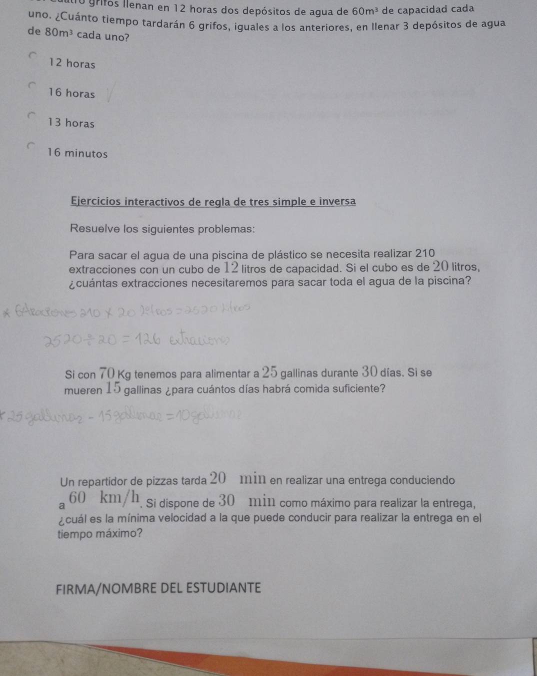 grifos llenan en 12 horas dos depósitos de agua de 60m^3 de capacidad cada
uno. ¿Cuánto tiempo tardarán 6 grifos, iguales a los anteriores, en Ilenar 3 depósitos de agua
de 80m^3 cada uno?
12 horas
16 horas
13 horas
16 minutos
Ejercicios interactivos de regla de tres simple e inversa
Resuelve los siguientes problemas:
Para sacar el agua de una piscina de plástico se necesita realizar 210
extracciones con un cubo de 12 litros de capacidad. Si el cubo es de 20 litros,
¿cuántas extracciones necesitaremos para sacar toda el agua de la piscina?
Si con 70 Kg tenemos para alimentar a 25 gallinas durante 30 días. Si se
mueren 15 gallinas ¿para cuántos días habrá comida suficiente?
Un repartidor de pizzas tarda 20 min en realizar una entrega conduciendo
60 km/h. si dispone de 30 min como máximo para realizar la entrega,
¿cuál es la mínima velocidad a la que puede conducir para realizar la entrega en el
tiempo máximo?
FIRMA/NOMBRE DEL ESTUDIANTE