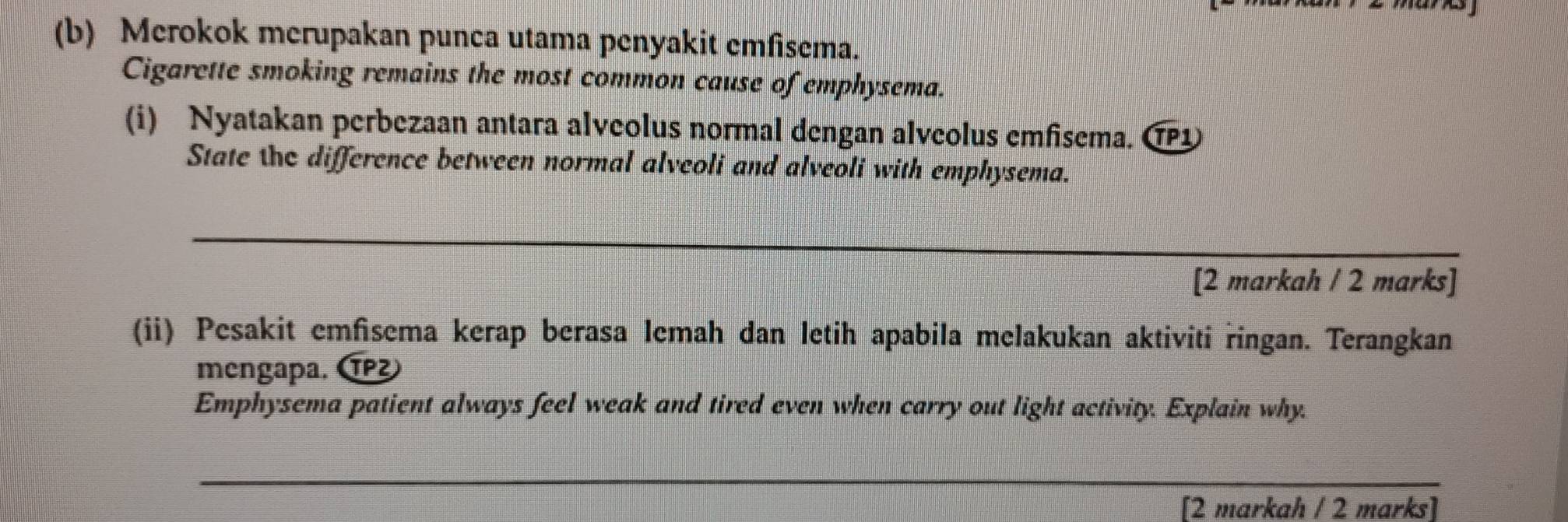 Merokok merupakan punca utama penyakit emfisema. 
Cigarette smoking remains the most common cause of emphysema. 
(i) Nyatakan perbezaan antara alveolus normal dengan alveolus emfisema. CP1 
State the difference between normal alveoli and alveoli with emphysema. 
_ 
[2 markah / 2 marks] 
(ii) Pesakit emfisema kerap berasa lemah dan letih apabila melakukan aktiviti ringan. Terangkan 
mengapa. 1P²
Emphysema patient always feel weak and tired even when carry out light activity. Explain why. 
_ 
[2 markah / 2 marks]