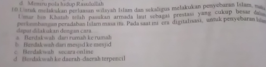 d. Mezıru pola ludup Rasulullah
0 L atuk melakukan perluasan wilayah Islam dan sekaligus melakukan penyebaran Islam, ma
fmar bin Khatab telah pasukan armada laut sebagai prestasi yang cukup besar das
perkembangan peradaban Islam masa itu. Pada saat ini era digitalısasi, untuk penyebaran lsia
dapat dilakukan dengan cara.
a. Berdakwah darı rumah ke rumah
b Berdakwah dari mesjid ke mesjid
c Berdakwah secara online
d Berdakwah ke daerah-daerah terpencil