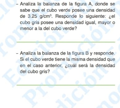 Analiza la balanza de la figura A, donde se 
sabe que el cubo verde posee una densidad 
de 3.25g/cm^3. Responde lo siguiente: ¿el 
cubo gris posee una densidad igual, mayor o 
menor a la del cubo verde? 
- Analiza la balanza de la figura B y responde. 
Si el cubo verde tiene la misma densidad que 
en el caso anterior, ¿cuál será la densidad 
del cubo gris?