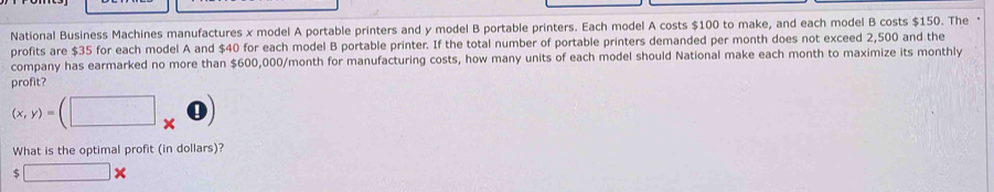 National Business Machines manufactures x model A portable printers and y model B portable printers. Each model A costs $100 to make, and each model B costs $150. The 
profits are $35 for each model A and $40 for each model B portable printer. If the total number of portable printers demanded per month does not exceed 2,500 and the 
company has earmarked no more than $600,000/month for manufacturing costs, how many units of each model should National make each month to maximize its monthly 
profit?
(x,y)=(□
What is the optimal profit (in dollars)?
$