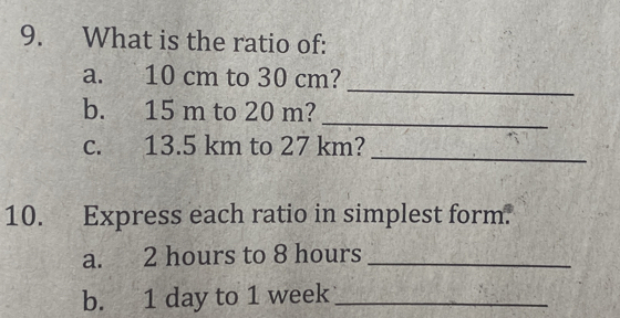 What is the ratio of: 
_ 
a. 10 cm to 30 cm? 
_ 
b. 15 m to 20 m? 
_ 
c. 13.5 km to 27 km? 
10. Express each ratio in simplest form. 
a. 2 hours to 8 hours _ 
b. 1 day to 1 week _