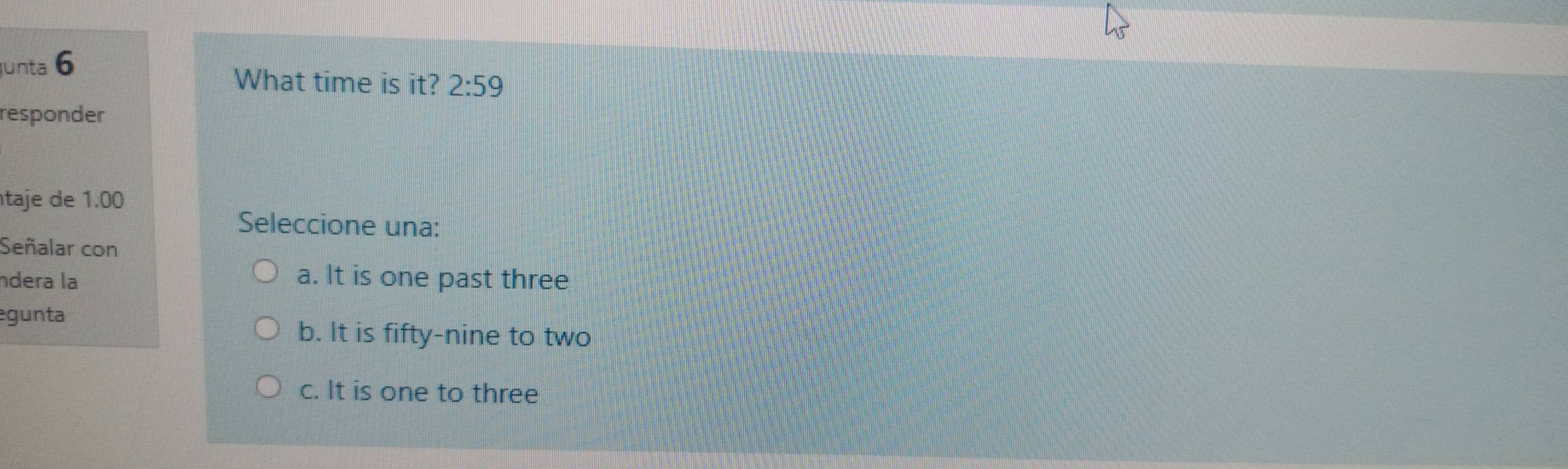 unta 6
What time is it? 2:59 
responder
taje de 1.00
Seleccione una:
Señalar con
ndera la a. It is one past three
gunta
b. It is fifty-nine to two
c. It is one to three