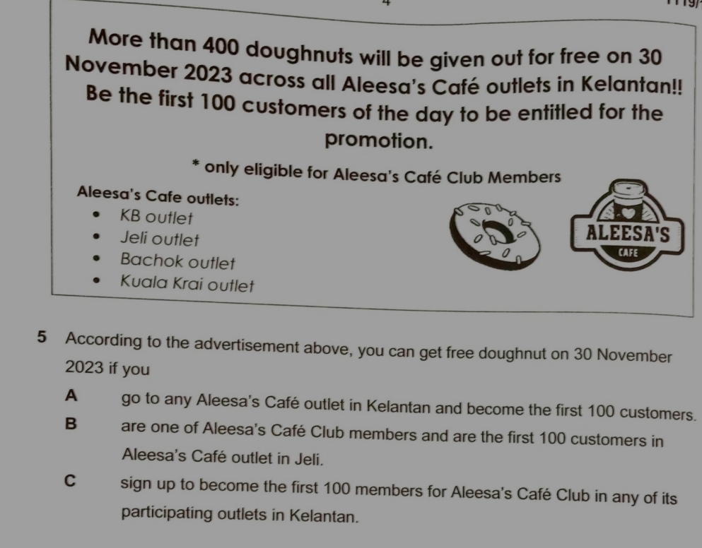 a
More than 400 doughnuts will be given out for free on 30
November 2023 across all Aleesa's Café outlets in Kelantan!!
Be the first 100 customers of the day to be entitled for the
promotion.
* only eligible for Aleesa's Café Club Members
Aleesa's Cafe outlets:
KB outlet
Jeli outlet
ALEESA'S
CAFE
Bachok outlet
Kuala Krai outlet
5 According to the advertisement above, you can get free doughnut on 30 November
2023 if you
A go to any Aleesa's Café outlet in Kelantan and become the first 100 customers.
B are one of Aleesa's Café Club members and are the first 100 customers in
Aleesa's Café outlet in Jeli.
C sign up to become the first 100 members for Aleesa's Café Club in any of its
participating outlets in Kelantan.