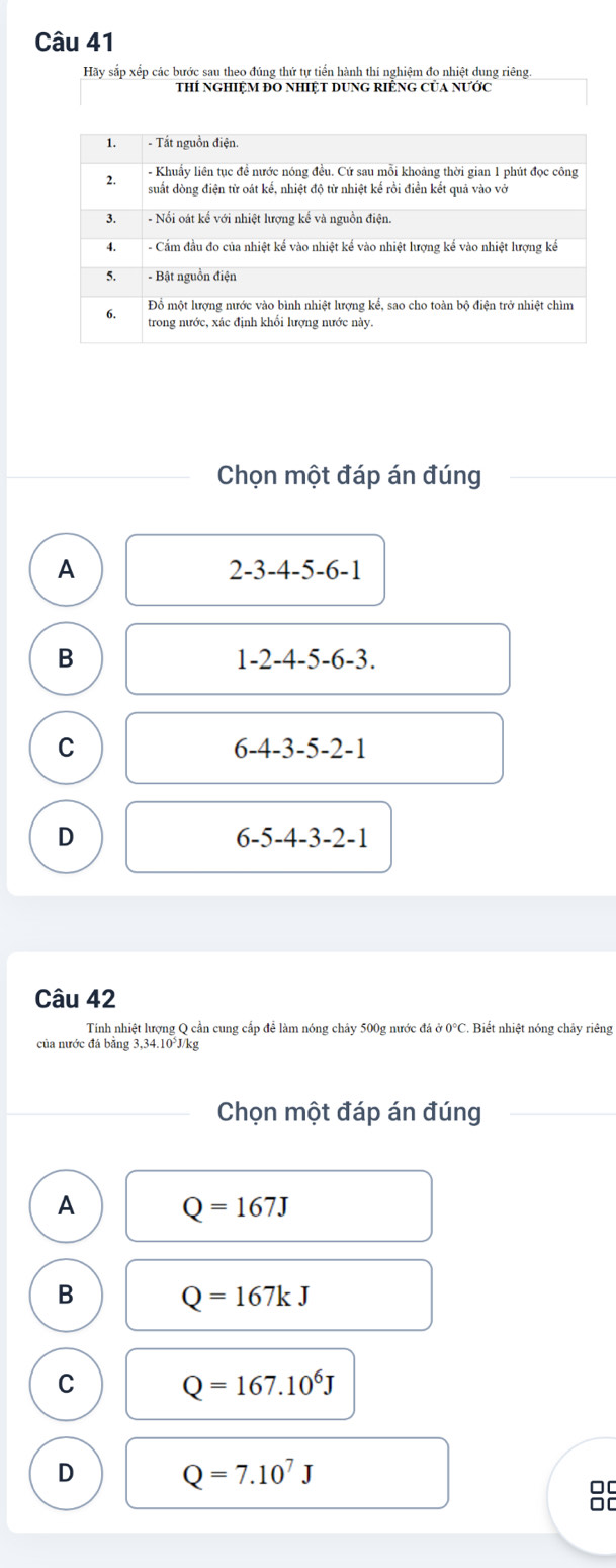 Hãy sắp xếp các bước sau theo đúng thứ tự tiển hành thí nghiệm đo nhiệt dung riêng.
thí nghiệM đO nhiệt dung riÊnG của nƯớc
Chọn một đáp án đúng
A
2-3-4-5-6-1
B
1-2-4-5-6-3.
C
6-4-3-5-2-1
D
6-5-4-3-2-1
Câu 42
Tính nhiệt lượng Q cần cung cấp để làm nóng chảy 500g nước đá ở 0°C. Biết nhiệt nóng chây riêng
của nước đá bằng 3,34.10°J/kg
Chọn một đáp án đúng
A Q=167J
B
Q=167kJ
C
Q=167.10^6J
D Q=7.10^7J
00
□C