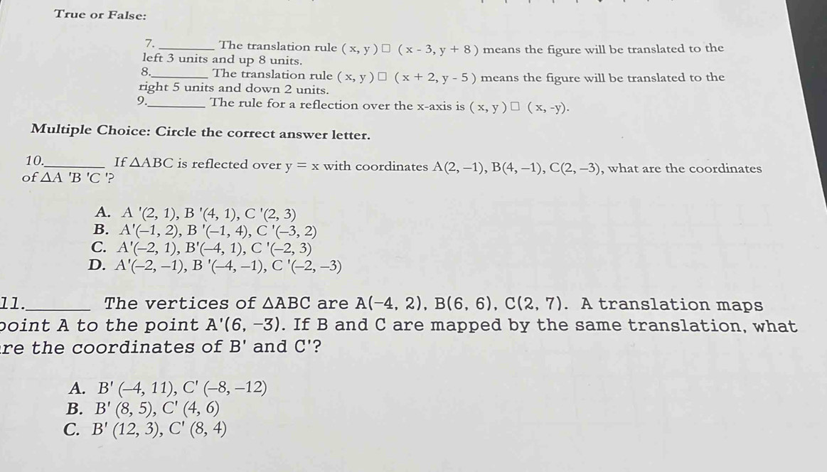 True or False:
7. The translation rule (x,y)□ (x-3,y+8)
left 3 units and up 8 units. means the figure will be translated to the
8._ The translation rule (x,y)□ (x+2,y-5) means the figure will be translated to the
right 5 units and down 2 units.
9._ The rule for a reflection over the x-axis is (x,y)□ (x,-y). 
Multiple Choice: Circle the correct answer letter.
10_ If △ ABC is reflected over y=x with coordinates A(2,-1), B(4,-1), C(2,-3)
of △ A'B'C '? , what are the coordinates
A. A'(2,1), B'(4,1), C'(2,3)
B. A'(-1,2), B'(-1,4), C'(-3,2)
C. A'(-2,1), B'(-4,1), C'(-2,3)
D. A'(-2,-1), B'(-4,-1), C'(-2,-3)
11._ The vertices of △ ABC are A(-4,2), B(6,6), C(2,7). A translation maps
point A to the point A'(6,-3). If B and C are mapped by the same translation, what
re the coordinates of B' and C' ?
A. B'(-4,11), C'(-8,-12)
B. B'(8,5), C'(4,6)
C. B'(12,3), C'(8,4)