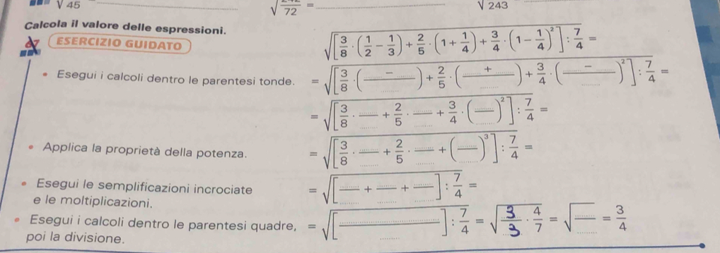 sqrt(45)
_ sqrt(frac )72= _
sqrt(243)
Calcola il valore delle espressioni. -1=
ESÉRCIZIO GUIDATO 
-
sqrt([frac 3)8· ( 1/2 - 1/3 )+ 2/5 · (1+ 1/4 )+ 3/4 · (1- 1/4 )^2]: 7/4 =
Esegui i calcoli dentro le parentesi tonde. =sqrt([frac 3)8· (frac _ -_ _ )+ 2/5 · (frac _ +_ _ )+ 3/4 · (frac _ _ )^2]: 7/4 =
=sqrt([frac 3)8·  _ _  + 2/5 · frac + 3/4 · (frac )^2]: 7/4 =
Applica la proprietà della potenza. =sqrt([frac 3)8·  _ _  + 2/5 ·  (...)/□  +(frac .)^3]: 7/4 =
Esegui le semplificazioni incrociate =sqrt([_ )+frac □ +frac +frac +frac ]: 7/4 =
e le moltiplicazioni. 
Esegui i calcoli dentro le parentesi quadre, -√[——]:-√÷-√-
poi la divisione.