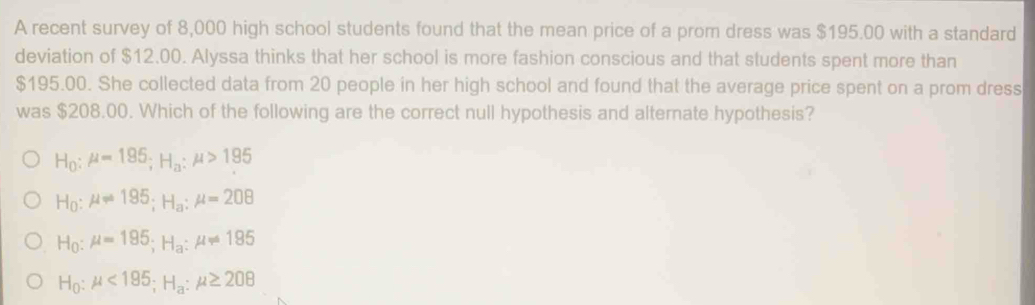 A recent survey of 8,000 high school students found that the mean price of a prom dress was $195.00 with a standard
deviation of $12.00. Alyssa thinks that her school is more fashion conscious and that students spent more than
$195.00. She collected data from 20 people in her high school and found that the average price spent on a prom dress
was $208.00. Which of the following are the correct null hypothesis and alternate hypothesis?
H_0:mu =195; H_a:mu >195
H_0:mu leftharpoons 195; H_a:mu =208
H_0:mu =195; H_a:mu != 195
H_0:mu <185</tex>; H_a:mu ≥ 208