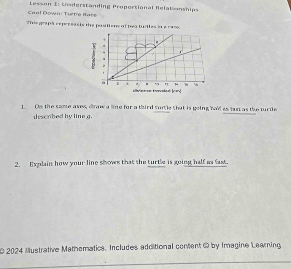 Lesson 1: Understanding Proportional Relationships 
Cool Down: Turtle Race 
This graph represents the positions of two turtles in a race. 
。 
^
3
2
1
0 2 4 6 8 10 12 14 16 18
distance traveled (cm) 
1. On the same axes, draw a line for a third turtle that is going half as fast as the turtle 
described by line g. 
2. Explain how your line shows that the turtle is going half as fast. 
© 2024 Illustrative Mathematics. Includes additional content © by Imagine Learning