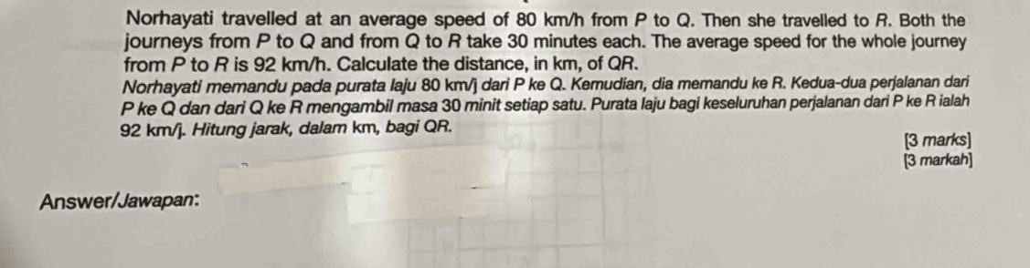 Norhayati travelled at an average speed of 80 km/h from P to Q. Then she travelled to R. Both the 
journeys from P to Q and from Q to R take 30 minutes each. The average speed for the whole journey 
from P to R is 92 km/h. Calculate the distance, in km, of QR. 
Norhayati memandu pada purata laju 80 km/j dari P ke Q. Kemudian, dia memandu ke R. Kedua-dua perjalanan dari
P ke Q dan dari Q ke R mengambil masa 30 minit setiap satu. Purata laju bagi keseluruhan perjalanan dari P ke R ialah
92 km/j. Hitung jarak, dalam km, bagi QR. 
[3 marks] 
[3 markah] 
Answer/Jawapan: