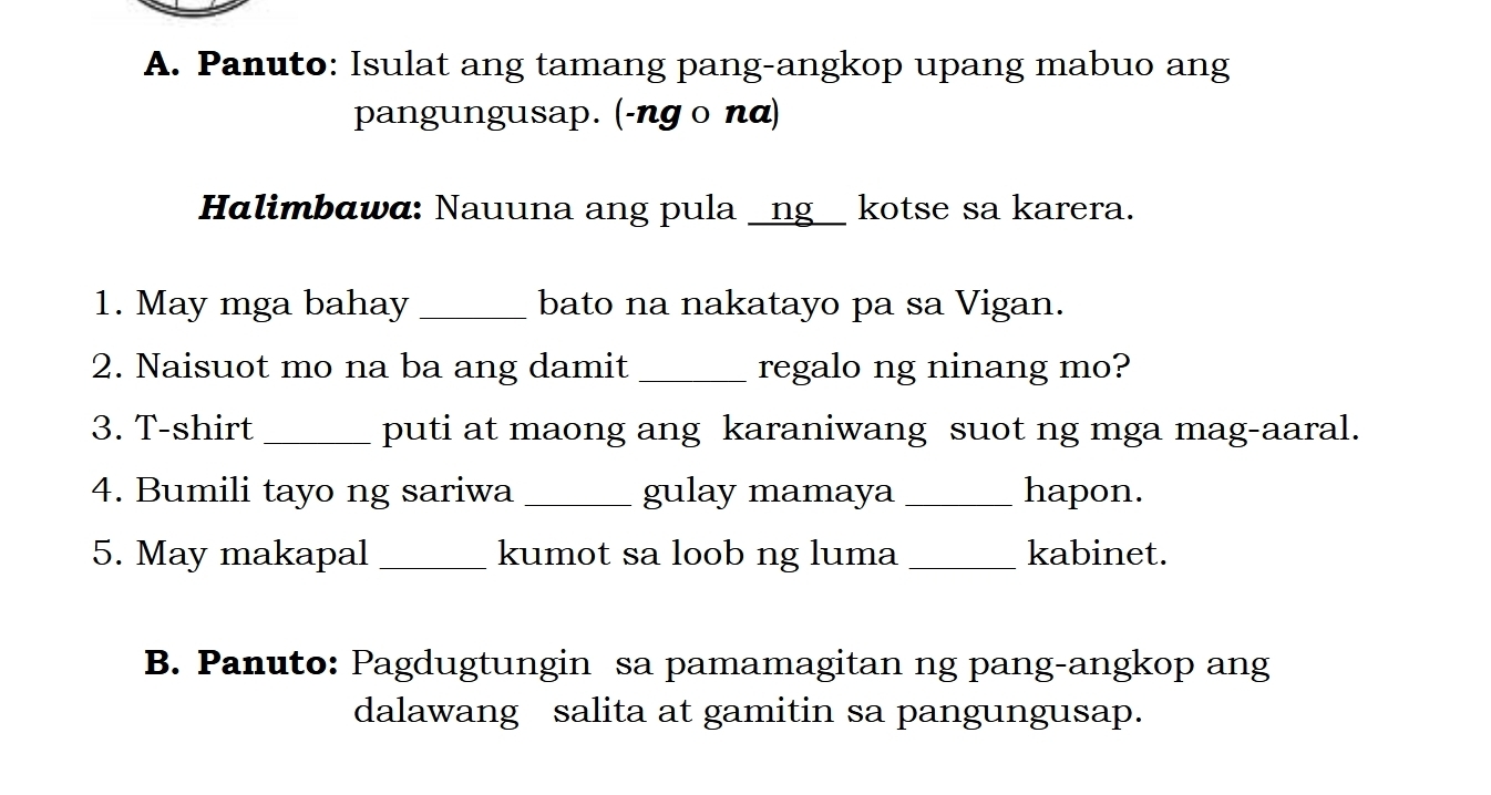 Panuto: Isulat ang tamang pang-angkop upang mabuo ang 
pangungusap. (-ng o nα) 
Halimbαwα: Nauuna ang pula _ng__ kotse sa karera. 
1. May mga bahay _bato na nakatayo pa sa Vigan. 
2. Naisuot mo na ba ang damit _regalo ng ninang mo? 
3. T-shirt _puti at maong ang karaniwang suot ng mga mag-aaral. 
4. Bumili tayo ng sariwa _gulay mamaya _hapon. 
5. May makapal _kumot sa loob ng luma _kabinet. 
B. Panuto: Pagdugtungin sa pamamagitan ng pang-angkop ang 
dalawang salita at gamitin sa pangungusap.