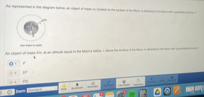 As represented in the diagram below, an object of mass m, located on the surface of the Moon, is attracted to the Moon with a gravitational force, F.
(Not drawn to scsle)
An object of mass 2m, at an altitude equal to the Moon's radius, r, above the surface of the Moon, is attracted to the Moon with a gravitational force of
1 . F
g.
a. F72
Caléulaton fuier Prstraction
Zoom: Standard Note Hookmark Eliminator Highlighser Line Reader Référence